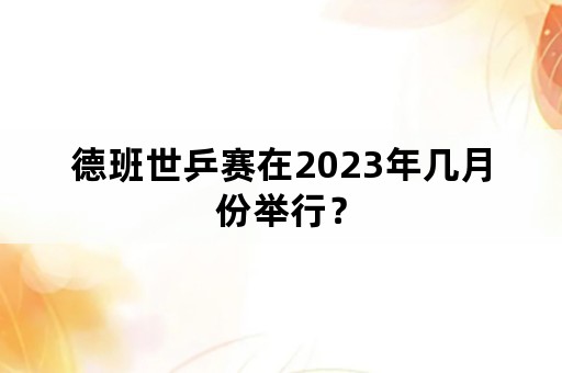 德班世乒赛在2023年几月份举行？