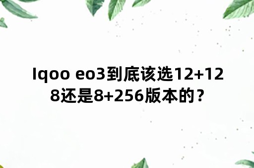 Iqoo eo3到底该选12+128还是8+256版本的？