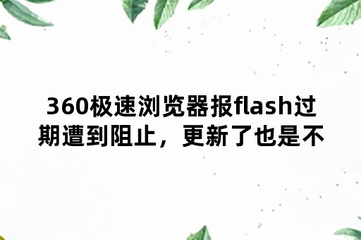 360极速浏览器报flash过期遭到阻止，更新了也是不行？