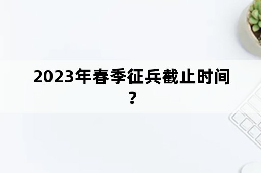 2023年春季征兵截止时间？