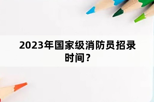 2023年国家级消防员招录时间？