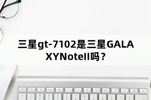 三星gt-7102是三星GALAXYNoteII吗？