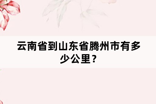 云南省到山东省腾州市有多少公里？