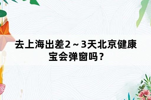 去上海出差2～3天北京健康宝会弹窗吗？