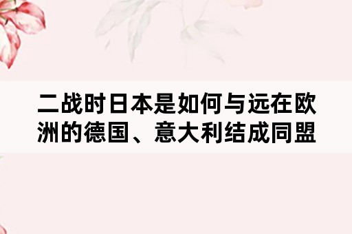 二战时日本是如何与远在欧洲的德国、意大利结成同盟的？轴心国的结盟是被迫的吗？