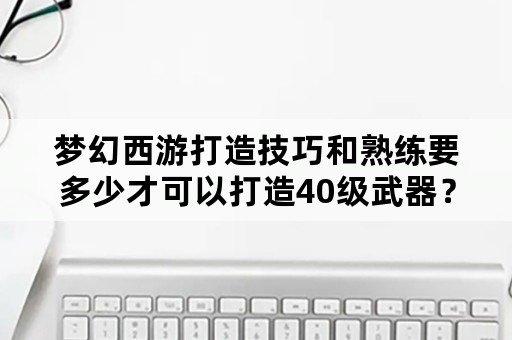 梦幻西游打造技巧和熟练要多少才可以打造40级武器？