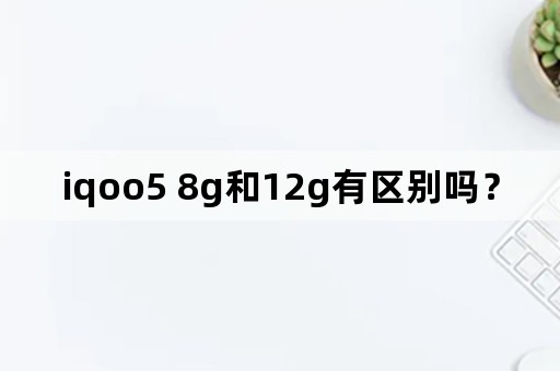 iqoo5 8g和12g有区别吗？