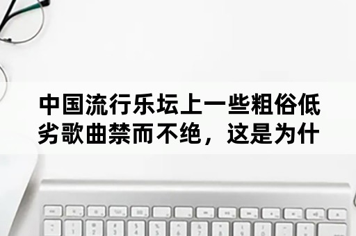 中国流行乐坛上一些粗俗低劣歌曲禁而不绝，这是为什么？