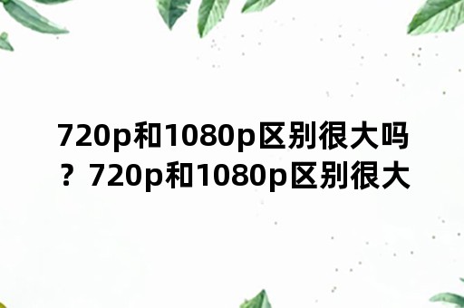 720p和1080p区别很大吗？720p和1080p区别很大吗？