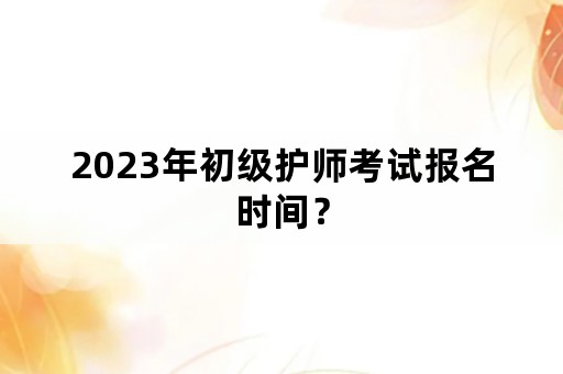 2023年初级护师考试报名时间？