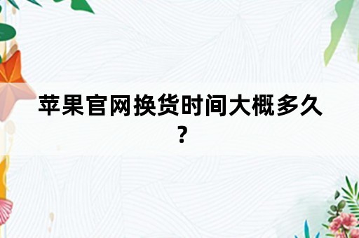 苹果官网换货时间大概多久？