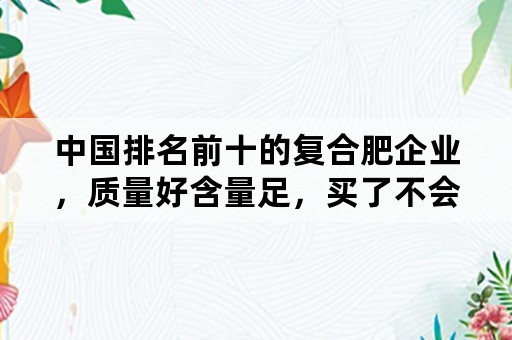 中国排名前十的复合肥企业，质量好含量足，买了不会吃亏的是哪些？