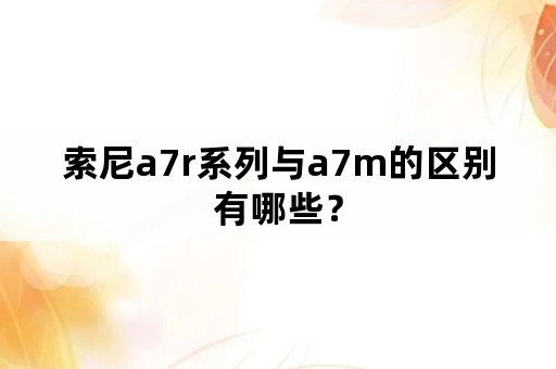 索尼a7r系列与a7m的区别有哪些？