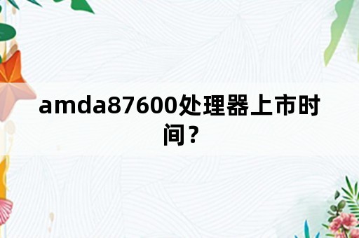 amda87600处理器上市时间？