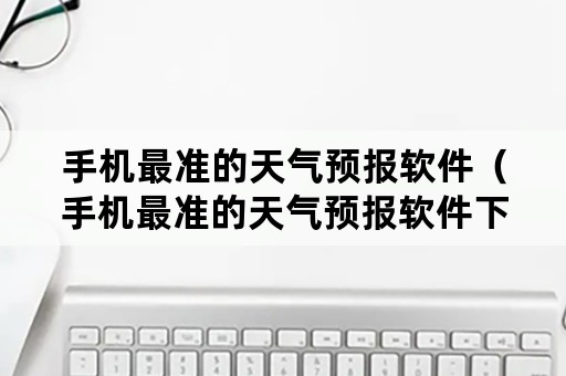 手机最准的天气预报软件（手机最准的天气预报软件下载）