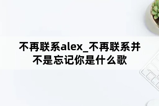 不再联系alex_不再联系并不是忘记你是什么歌