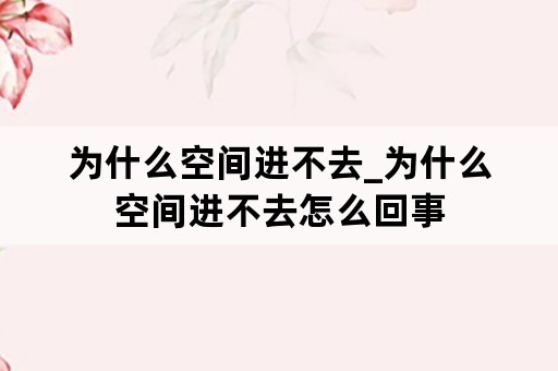 为什么空间进不去_为什么空间进不去怎么回事