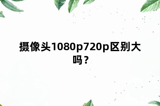 摄像头1080p720p区别大吗？