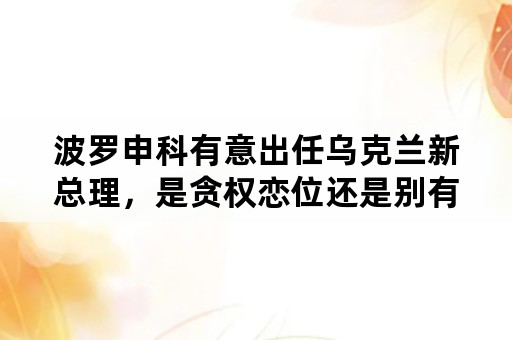 波罗申科有意出任乌克兰新总理，是贪权恋位还是别有用心？会架空总统吗？