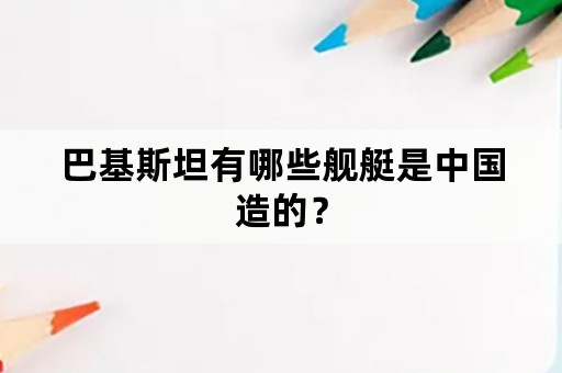 巴基斯坦有哪些舰艇是中国造的？