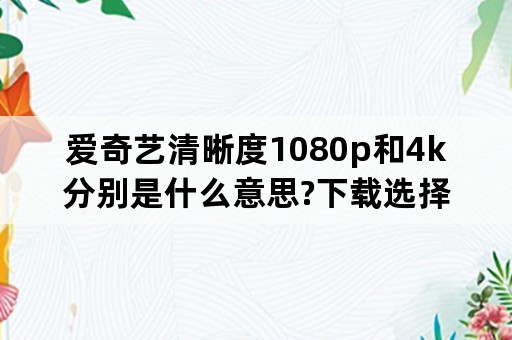 爱奇艺清晰度1080p和4k分别是什么意思?下载选择哪个清晰度下载比较好？