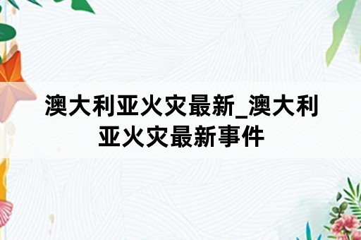 澳大利亚火灾最新_澳大利亚火灾最新事件