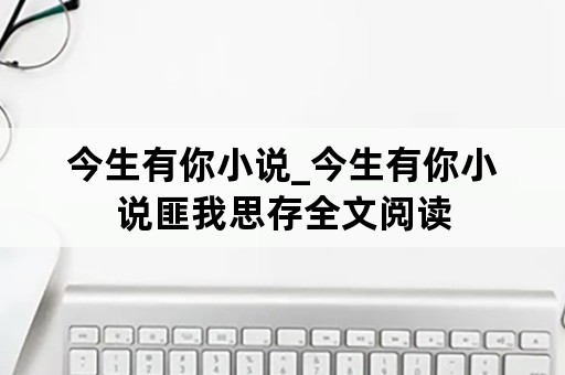 今生有你小说_今生有你小说匪我思存全文阅读