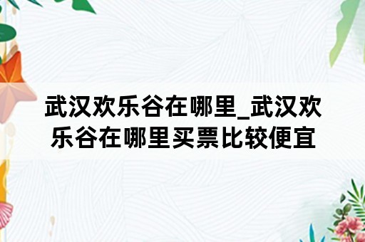 武汉欢乐谷在哪里_武汉欢乐谷在哪里买票比较便宜