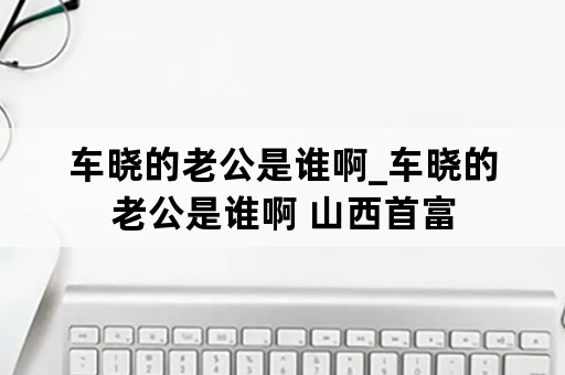 车晓的老公是谁啊_车晓的老公是谁啊 山西首富