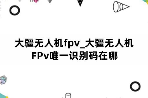 大疆无人机fpv_大疆无人机FPv唯一识别码在哪