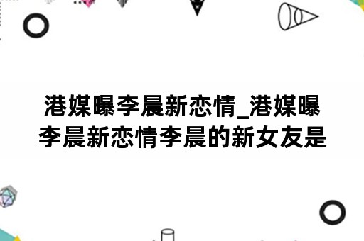 港媒曝李晨新恋情_港媒曝李晨新恋情李晨的新女友是谁