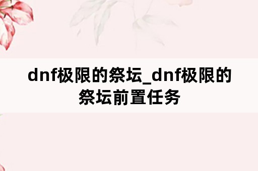 dnf极限的祭坛_dnf极限的祭坛前置任务