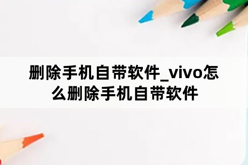 删除手机自带软件_vivo怎么删除手机自带软件