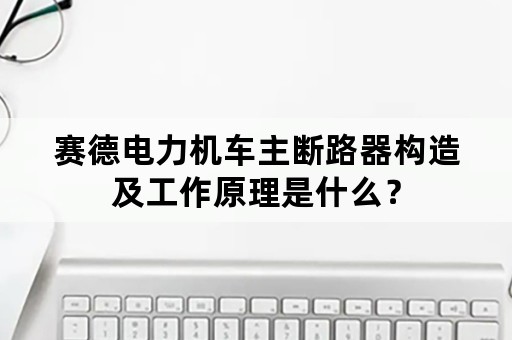 赛德电力机车主断路器构造及工作原理是什么？