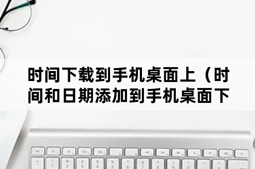 时间下载到手机桌面上（时间和日期添加到手机桌面下载）