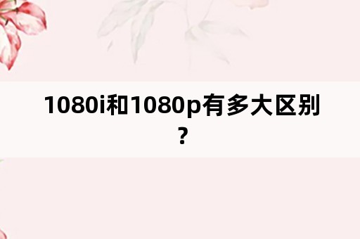 1080i和1080p有多大区别？