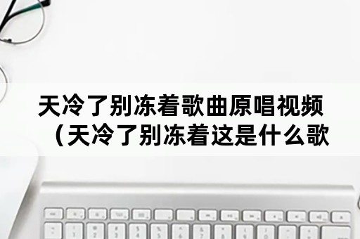 天冷了别冻着歌曲原唱视频（天冷了别冻着这是什么歌曲）